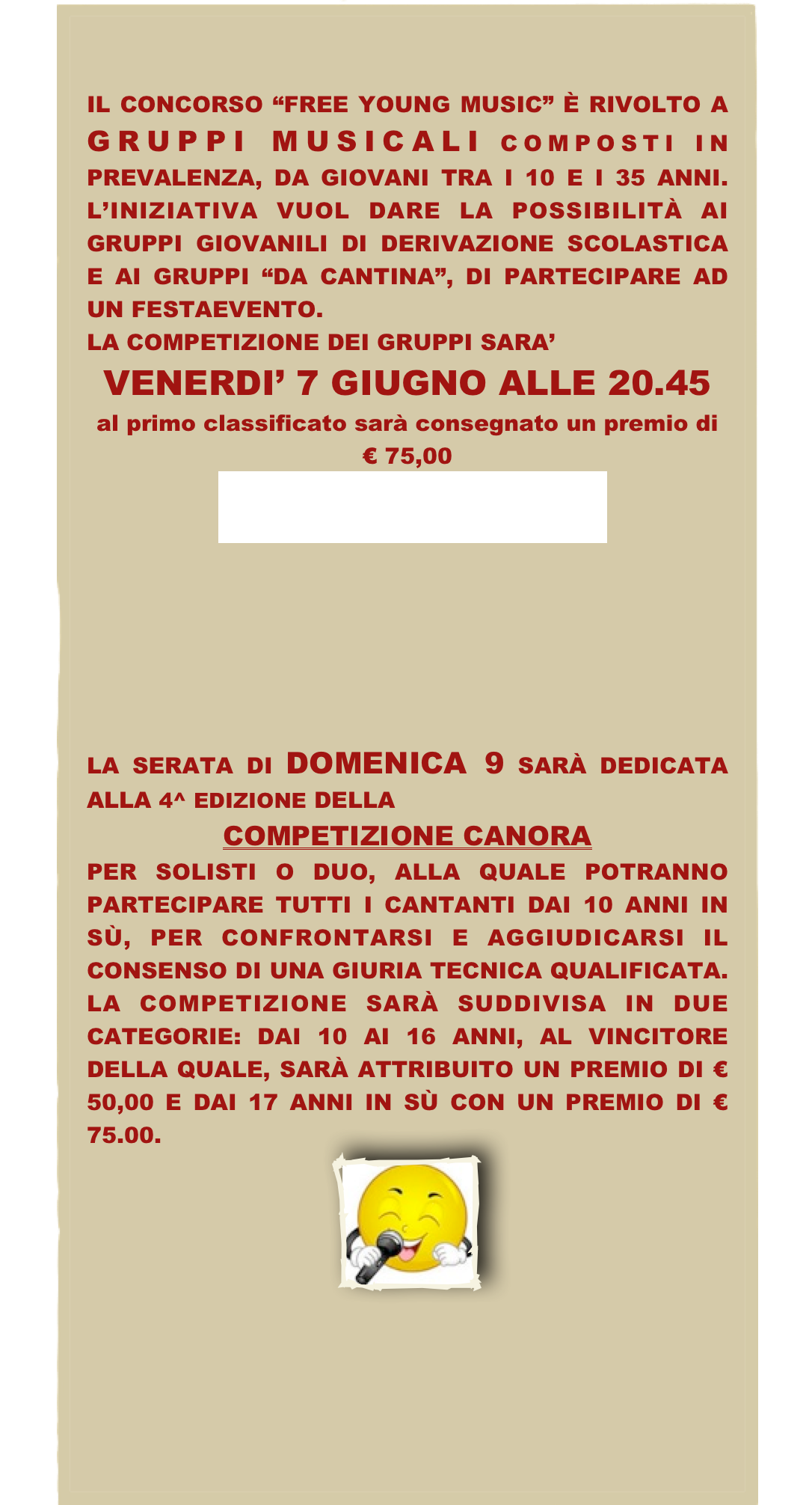 

IL CONCORSO “FREE YOUNG MUSIC” È RIVOLTO A GRUPPI MUSICALI COMPOSTI IN PREVALENZA, DA GIOVANI TRA I 10 E I 35 ANNI. L’INIZIATIVA VUOL DARE LA POSSIBILITÀ AI GRUPPI GIOVANILI DI DERIVAZIONE SCOLASTICA E AI GRUPPI “DA CANTINA”, DI PARTECIPARE AD UN FESTAEVENTO.
LA COMPETIZIONE DEI GRUPPI SARA’ 
VENERDI’ 7 GIUGNO ALLE 20.45
al primo classificato sarà consegnato un premio di € 75,00
PROGRAMMA






LA SERATA DI DOMENICA 9 SARÀ DEDICATA ALLA 4^ EDIZIONE DELLA 
COMPETIZIONE CANORA 
PER SOLISTI O DUO, ALLA QUALE POTRANNO PARTECIPARE TUTTI I CANTANTI DAI 10 ANNI IN SÙ, PER CONFRONTARSI E AGGIUDICARSI IL CONSENSO DI UNA GIURIA TECNICA QUALIFICATA. LA COMPETIZIONE SARÀ SUDDIVISA IN DUE CATEGORIE: DAI 10 AI 16 ANNI, AL VINCITORE DELLA QUALE, SARÀ ATTRIBUITO UN PREMIO DI € 50,00 E DAI 17 ANNI IN SÙ CON UN PREMIO DI € 75.00.
￼
