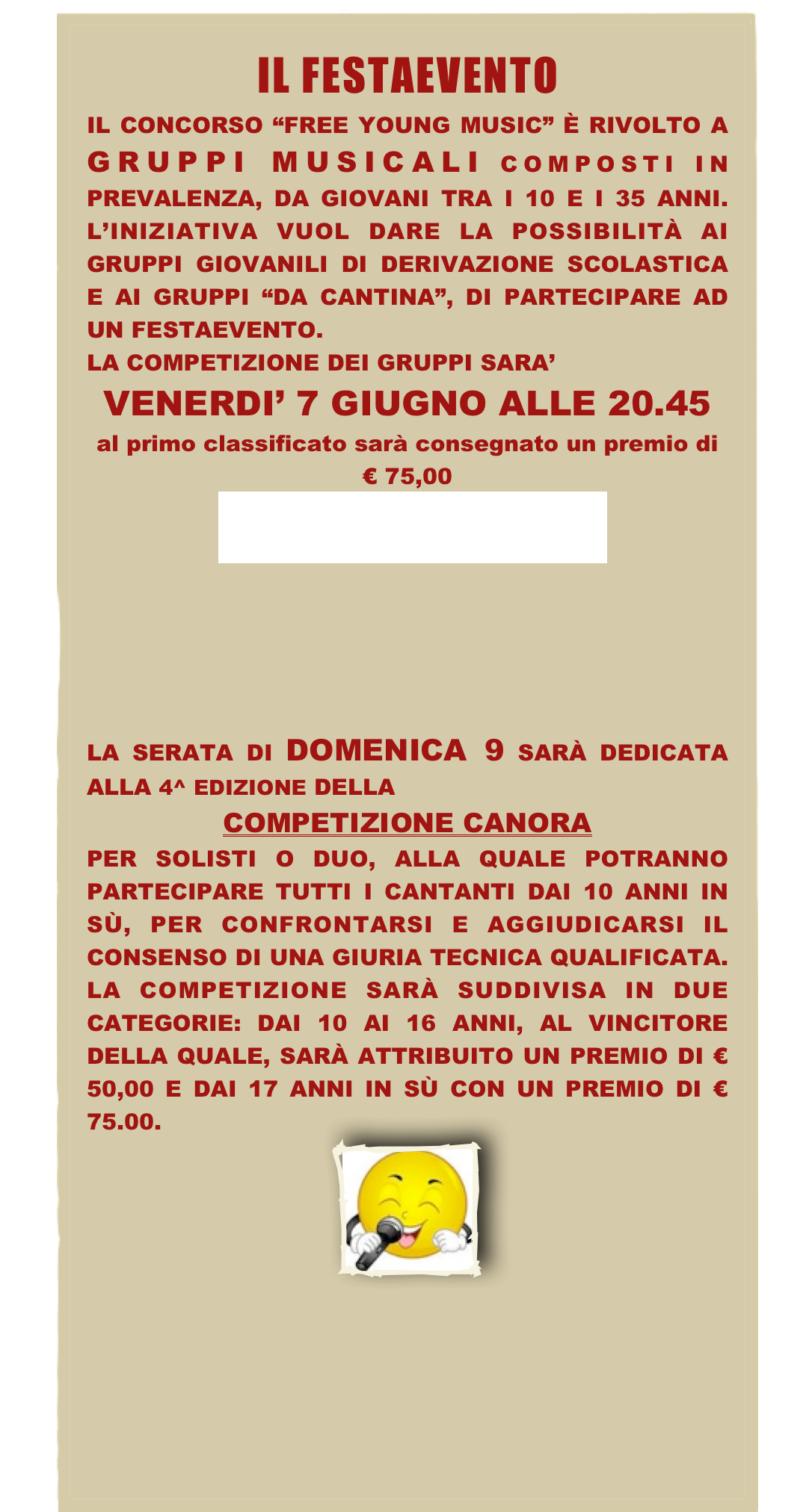 ￼
IL CONCORSO “FREE YOUNG MUSIC” È RIVOLTO A GRUPPI MUSICALI COMPOSTI IN PREVALENZA, DA GIOVANI TRA I 10 E I 35 ANNI. L’INIZIATIVA VUOL DARE LA POSSIBILITÀ AI GRUPPI GIOVANILI DI DERIVAZIONE SCOLASTICA E AI GRUPPI “DA CANTINA”, DI PARTECIPARE AD UN FESTAEVENTO.
LA COMPETIZIONE DEI GRUPPI SARA’ 
VENERDI’ 7 GIUGNO ALLE 20.45
al primo classificato sarà consegnato un premio di € 75,00
PROGRAMMA





LA SERATA DI DOMENICA 9 SARÀ DEDICATA ALLA 4^ EDIZIONE DELLA 
COMPETIZIONE CANORA 
PER SOLISTI O DUO, ALLA QUALE POTRANNO PARTECIPARE TUTTI I CANTANTI DAI 10 ANNI IN SÙ, PER CONFRONTARSI E AGGIUDICARSI IL CONSENSO DI UNA GIURIA TECNICA QUALIFICATA. LA COMPETIZIONE SARÀ SUDDIVISA IN DUE CATEGORIE: DAI 10 AI 16 ANNI, AL VINCITORE DELLA QUALE, SARÀ ATTRIBUITO UN PREMIO DI € 50,00 E DAI 17 ANNI IN SÙ CON UN PREMIO DI € 75.00.
￼
